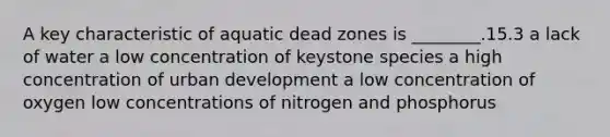 A key characteristic of aquatic dead zones is ________.15.3 a lack of water a low concentration of keystone species a high concentration of urban development a low concentration of oxygen low concentrations of nitrogen and phosphorus