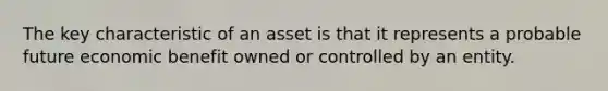 The key characteristic of an asset is that it represents a probable future economic benefit owned or controlled by an entity.