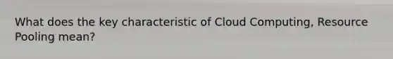 What does the key characteristic of Cloud Computing, Resource Pooling mean?
