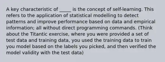 A key characteristic of _____ is the concept of self-learning. This refers to the application of statistical modelling to detect patterns and improve performance based on data and empirical information; all without direct programming commands. (Think about the Titantic exercise, where you were provided a set of test data and training data, you used the training data to train you model based on the labels you picked, and then verified the model validity with the test data)