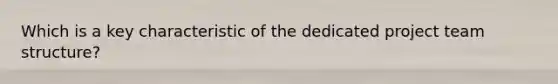 Which is a key characteristic of the dedicated project team structure?