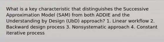 What is a key characteristic that distinguishes the Successive Approximation Model (SAM) from both ADDIE and the Understanding by Design (UbD) approach? 1. Linear workflow 2. Backward design process 3. Nonsystematic approach 4. Constant iterative process