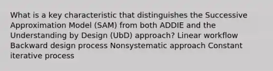 What is a key characteristic that distinguishes the Successive Approximation Model (SAM) from both ADDIE and the Understanding by Design (UbD) approach? Linear workflow Backward design process Nonsystematic approach Constant iterative process