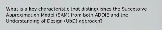 What is a key characteristic that distinguishes the Successive Approximation Model (SAM) from both ADDIE and the Understanding of Design (UbD) approach?