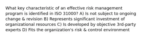 What key characteristic of an effective risk management program is identified in ISO 31000? A) Is not subject to ongoing change & revision B) Represents significant investment of organizational resources C) Is developed by objective 3rd-party experts D) Fits the organization's risk & control environment