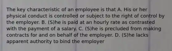 The key characteristic of an employee is that A. His or her physical conduct is controlled or subject to the right of control by the employer. B. (S)he is paid at an hourly rate as contrasted with the payment of a salary. C. (S)he is precluded from making contracts for and on behalf of the employer. D. (S)he lacks apparent authority to bind the employer