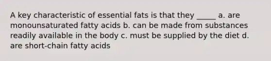 A key characteristic of essential fats is that they _____ a. are monounsaturated fatty acids b. can be made from substances readily available in the body c. must be supplied by the diet d. are short-chain fatty acids