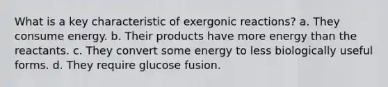 What is a key characteristic of exergonic reactions?​ a. They consume energy. b. Their products have more energy than the reactants. c. They convert some energy to less biologically useful forms. d. They require glucose fusion.