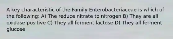 A key characteristic of the Family Enterobacteriaceae is which of the following: A) The reduce nitrate to nitrogen B) They are all oxidase positive C) They all ferment lactose D) They all ferment glucose