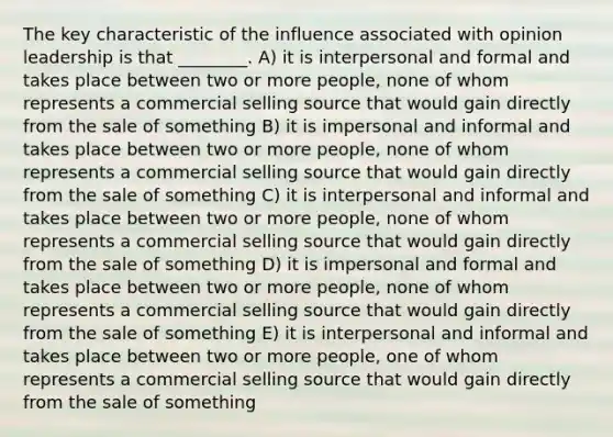 The key characteristic of the influence associated with opinion leadership is that ________. A) it is interpersonal and formal and takes place between two or more people, none of whom represents a commercial selling source that would gain directly from the sale of something B) it is impersonal and informal and takes place between two or more people, none of whom represents a commercial selling source that would gain directly from the sale of something C) it is interpersonal and informal and takes place between two or more people, none of whom represents a commercial selling source that would gain directly from the sale of something D) it is impersonal and formal and takes place between two or more people, none of whom represents a commercial selling source that would gain directly from the sale of something E) it is interpersonal and informal and takes place between two or more people, one of whom represents a commercial selling source that would gain directly from the sale of something