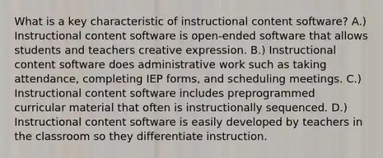 What is a key characteristic of instructional content software? A.) Instructional content software is open-ended software that allows students and teachers creative expression. B.) Instructional content software does administrative work such as taking attendance, completing IEP forms, and scheduling meetings. C.) Instructional content software includes preprogrammed curricular material that often is instructionally sequenced. D.) Instructional content software is easily developed by teachers in the classroom so they differentiate instruction.