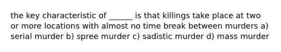 the key characteristic of ______ is that killings take place at two or more locations with almost no time break between murders a) serial murder b) spree murder c) sadistic murder d) mass murder