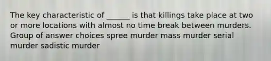 The key characteristic of ______ is that killings take place at two or more locations with almost no time break between murders. Group of answer choices spree murder mass murder serial murder sadistic murder