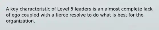 A key characteristic of Level 5 leaders is an almost complete lack of ego coupled with a fierce resolve to do what is best for the organization.