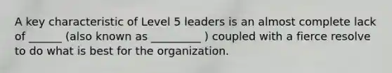 A key characteristic of Level 5 leaders is an almost complete lack of ______ (also known as _________ ) coupled with a fierce resolve to do what is best for the organization.