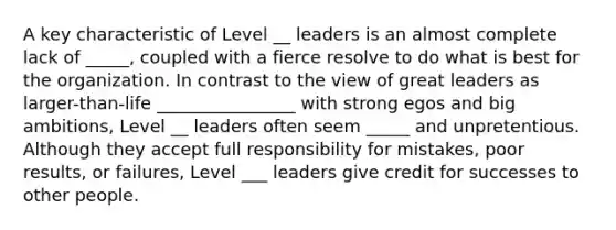 A key characteristic of Level __ leaders is an almost complete lack of _____, coupled with a fierce resolve to do what is best for the organization. In contrast to the view of great leaders as larger-than-life ________________ with strong egos and big ambitions, Level __ leaders often seem _____ and unpretentious. Although they accept full responsibility for mistakes, poor results, or failures, Level ___ leaders give credit for successes to other people.