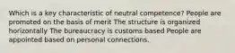 Which is a key characteristic of neutral competence? People are promoted on the basis of merit The structure is organized horizontally The bureaucracy is customs based People are appointed based on personal connections.