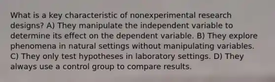 What is a key characteristic of nonexperimental research designs? A) They manipulate the independent variable to determine its effect on the dependent variable. B) They explore phenomena in natural settings without manipulating variables. C) They only test hypotheses in laboratory settings. D) They always use a control group to compare results.