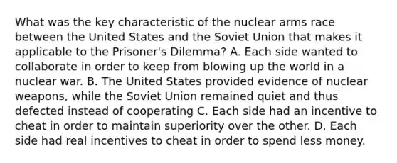 What was the key characteristic of the nuclear arms race between the United States and the Soviet Union that makes it applicable to the Prisoner's Dilemma? A. Each side wanted to collaborate in order to keep from blowing up the world in a nuclear war. B. The United States provided evidence of nuclear weapons, while the Soviet Union remained quiet and thus defected instead of cooperating C. Each side had an incentive to cheat in order to maintain superiority over the other. D. Each side had real incentives to cheat in order to spend less money.