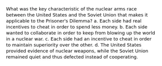 What was the key characteristic of the nuclear arms race between the United States and the Soviet Union that makes it applicable to the Prisoner's Dilemma? a. Each side had real incentives to cheat in order to spend less money. b. Each side wanted to collaborate in order to keep from blowing up the world in a nuclear war. c. Each side had an incentive to cheat in order to maintain superiority over the other. d. The United States provided evidence of nuclear weapons, while the Soviet Union remained quiet and thus defected instead of cooperating.