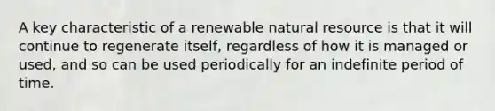 A key characteristic of a renewable natural resource is that it will continue to regenerate itself, regardless of how it is managed or used, and so can be used periodically for an indefinite period of time.