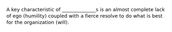 A key characteristic of ______________s is an almost complete lack of ego (humility) coupled with a fierce resolve to do what is best for the organization (will).