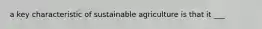 a key characteristic of sustainable agriculture is that it ___