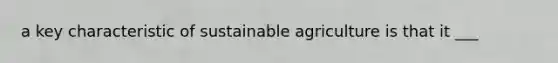 a key characteristic of sustainable agriculture is that it ___
