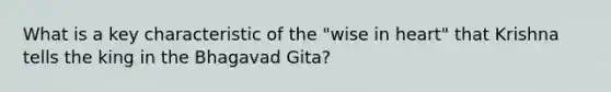 What is a key characteristic of the "wise in heart" that Krishna tells the king in the Bhagavad Gita?