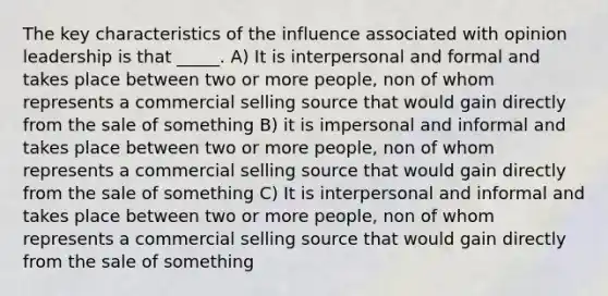 The key characteristics of the influence associated with opinion leadership is that _____. A) It is interpersonal and formal and takes place between two or more people, non of whom represents a commercial selling source that would gain directly from the sale of something B) it is impersonal and informal and takes place between two or more people, non of whom represents a commercial selling source that would gain directly from the sale of something C) It is interpersonal and informal and takes place between two or more people, non of whom represents a commercial selling source that would gain directly from the sale of something