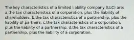 The key characteristics of a limited liability company (LLC) are: a.the tax characteristics of a corporation, plus the liability of shareholders. b.the tax characteristics of a partnership, plus the liability of partners. c.the tax characteristics of a corporation, plus the liability of a partnership. d.the tax characteristics of a partnership, plus the liability of a corporation.