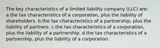 The key characteristics of a limited liability company (LLC) are: a.the tax characteristics of a corporation, plus the liability of shareholders. b.the tax characteristics of a partnership, plus the liability of partners. c.the tax characteristics of a corporation, plus the liability of a partnership. d.the tax characteristics of a partnership, plus the liability of a corporation.