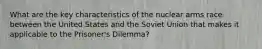 What are the key characteristics of the nuclear arms race between the United States and the Soviet Union that makes it applicable to the Prisoner's Dilemma?