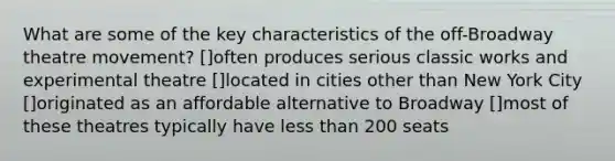 What are some of the key characteristics of the off-Broadway theatre movement? []often produces serious classic works and experimental theatre []located in cities other than New York City []originated as an affordable alternative to Broadway []most of these theatres typically have less than 200 seats