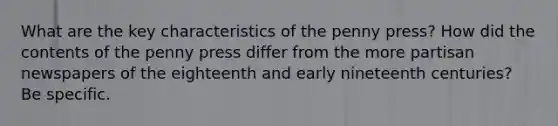 What are the key characteristics of the penny press? How did the contents of the penny press differ from the more partisan newspapers of the eighteenth and early nineteenth centuries? Be specific.