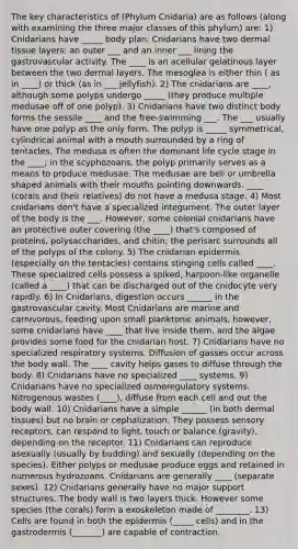 The key characteristics of (Phylum Cnidaria) are as follows (along with examining the three major classes of this phylum) are: 1) Cnidarians have _____ body plan. Cnidarians have two dermal tissue layers: an outer ___ and an inner ___ lining the gastrovascular activity. The ____ is an acellular gelatinous layer between the two dermal layers. The mesoglea is either thin ( as in ____) or thick (as in ___ jellyfish). 2) The cnidarians are ____, although some polyps undergo _____ (they produce multiple medusae off of one polyp). 3) Cnidarians have two distinct body forms the sessile ____ and the free-swimming ___. The ___ usually have one polyp as the only form. The polyp is _____ symmetrical, cylindrical animal with a mouth surrounded by a ring of tentacles. The medusa is often the dominant life cycle stage in the ____; in the scyphozoans, the polyp primarily serves as a means to produce medusae. The medusae are bell or umbrella shaped animals with their mouths pointing downwards. ____ (corals and their relatives) do not have a medusa stage. 4) Most cnidarians don't have a specialized integument. The outer layer of the body is the ___. However, some colonial cnidarians have an protective outer covering (the ____) that's composed of proteins, polysaccharides, and chitin; the perisarc surrounds all of the polyps of the colony. 5) The cnidarian epidermis (especially on the tentacles) contains stinging cells called ____. These specialized cells possess a spiked, harpoon-like organelle (called a ____) that can be discharged out of the cnidocyte very rapidly. 6) In Cnidarians, digestion occurs ______ in the gastrovascular cavity. Most Cnidarians are marine and carnivorous, feeding upon small planktonic animals, however, some cnidarians have ____ that live inside them, and the algae provides some food for the cnidarian host. 7) Cnidarians have no specialized respiratory systems. Diffusion of gasses occur across the body wall. The ____ cavity helps gases to diffuse through the body. 8) Cnidarians have no specialized ____ systems. 9) Cnidarians have no specialized osmoregulatory systems. Nitrogenous wastes (____), diffuse from each cell and out the body wall. 10) Cnidarians have a simple ______ (in both dermal tissues) but no brain or cephalization. They possess sensory receptors, can respond to light, touch or balance (gravity), depending on the receptor. 11) Cnidarians can reproduce asexually (usually by budding) and sexually (depending on the species). Either polyps or medusae produce eggs and retained in numerous hydrozoans. Cnidarians are generally ____ (separate sexes). 12) Cnidarians generally have no major support structures. The body wall is two layers thick. However some species (the corals) form a exoskeleton made of ________. 13) Cells are found in both the epidermis (_____ cells) and in the gastrodermis (_______) are capable of contraction.