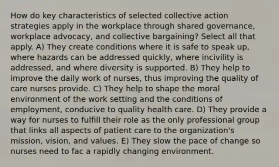 How do key characteristics of selected collective action strategies apply in the workplace through shared governance, workplace advocacy, and collective bargaining? Select all that apply. A) They create conditions where it is safe to speak up, where hazards can be addressed quickly, where incivility is addressed, and where diversity is supported. B) They help to improve the daily work of nurses, thus improving the quality of care nurses provide. C) They help to shape the moral environment of the work setting and the conditions of employment, conducive to quality health care. D) They provide a way for nurses to fulfill their role as the only professional group that links all aspects of patient care to the organization's mission, vision, and values. E) They slow the pace of change so nurses need to fac a rapidly changing environment.