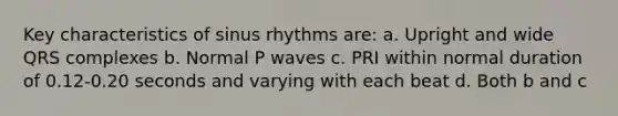 Key characteristics of sinus rhythms are: a. Upright and wide QRS complexes b. Normal P waves c. PRI within normal duration of 0.12-0.20 seconds and varying with each beat d. Both b and c