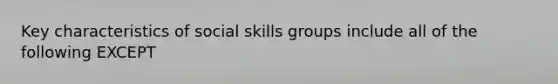 Key characteristics of social skills groups include all of the following EXCEPT