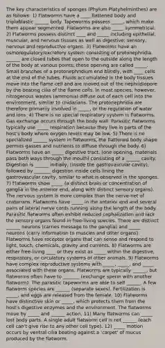 The key characteristics of sponges (Phylum Platyhelminthes) are as follows: 1) Flatworms have a ____ flattened body and triploblastic ______ body. Tapeworms possess _____, which make them appear segmented. Flatworms are also _____ symmetrical. 2) Flatworms possess distinct ____ and _____ including epithelial, muscular, and nervous tissues as well as digestive, sensory, nervous and reproductive organs. 3) Flatworms have an osmoregulatory/excretory system consisting of protonephridia. ______ are closed tubes that open to the outside along the length of the body at various points; these opening are called _____. Small branches of a protonephridium end blindly, with ____ cells at the end of the tubes. Fluids accumulated in the body tissues move into the flame cell and are moved out of the nephridiopore by the beating cilia of the flame cells. In most species, however, nitrogenous wastes (ammonia) diffuse out of each cell into the environment, similar to cnidarians. The protonephridia are therefore primarily involved in _____, or the regulation of water and ions. 4) There is no special respiratory system in flatworms. Gas exchange occurs through the body wall. Parasitic flatworms typically use _____ respiration because they live in parts of the host's body where oxygen levels may be low. 5) There is no specialized ______ system in flatworms, the flattened body shape permits gasses and nutrients to diffuse through the body. 6) Flatworms have an _____ digestive tract. (one opening, materials pass both ways through the mouth) consisting of a ______ cavity. Digestion is ______ initially, (inside the gastrovascular cavity), followed by _______ digestion inside cells lining the gastrovascular cavity, similar to what is observed in the sponges. 7) Flatworms show _____ (a distinct brain or concentration of ganglia in the anterior end, along with distinct sensory organs). The nervous system is more complex than the nerve-net of cnidarians. Flatworms have _____ in the anterior end and several pairs of lateral nerve cords running along the length of the body. Parasitic flatworms often exhibit reduced cephalization and lack the sensory organs found in free-living species. There are distinct ______ neurons (carries message to the ganglia) and _____ neurons (carry information to muscles and other organs). Flatworms have receptor organs that can sense and respond to light, touch, chemicals, gravity and currents. 8) Flatworms are either free-living ____ or they exist as _____ within the digestive, respiratory, or circulatory systems of other animals. 9) Flatworms have complex reproductive systems with _____, _____, and _____ associated with these organs. Flatworms are typically ______, but flatworms often have to _______ (exchange sperm with another flatworm). The parasitic tapeworms are able to self ______. A few flatworm species are ______ (separate sexes). Fertilization is _____, and eggs are released from the female. 10) Flatworms have distinctive skin or _____, which protects them from the host's digestive enzymes and the environment. The flatworms move by _____ and ______ action. 11) Many flatworms can _____ lost body parts. A single adult flatworm cell is not ______ (each cell can't give rise to any other cell type). 12) _____ motion occurs by ventral cilia beating against a 'carpet' of mucus produced by the flatworm.