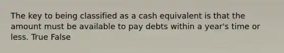 The key to being classified as a cash equivalent is that the amount must be available to pay debts within a year's time or less. True False