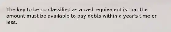 The key to being classified as a cash equivalent is that the amount must be available to pay debts within a year's time or less.