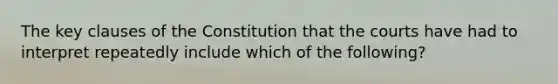 The key clauses of the Constitution that the courts have had to interpret repeatedly include which of the following?