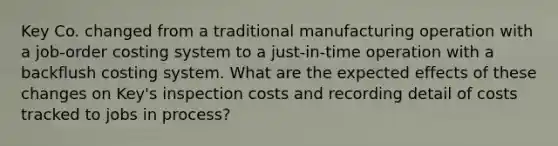 Key Co. changed from a traditional manufacturing operation with a job-order costing system to a just-in-time operation with a backflush costing system. What are the expected effects of these changes on Key's inspection costs and recording detail of costs tracked to jobs in process?