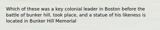 Which of these was a key colonial leader in Boston before the battle of bunker hill, took place, and a statue of his likeness is located in Bunker Hill Memorial