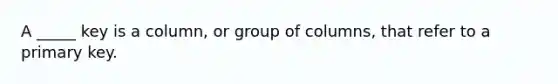 A _____ key is a column, or group of columns, that refer to a primary key.