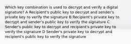 Which key combination is used to decrypt and verify a digital signature? A Recipient's public key to decrypt and sender's private key to verify the signature B Recipient's private key to decrypt and sender's public key to verify the signature C Sender's public key to decrypt and recipient's private key to verify the signature D Sender's private key to decrypt and recipient's public key to verify the signature