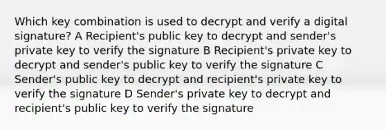 Which key combination is used to decrypt and verify a digital signature? A Recipient's public key to decrypt and sender's private key to verify the signature B Recipient's private key to decrypt and sender's public key to verify the signature C Sender's public key to decrypt and recipient's private key to verify the signature D Sender's private key to decrypt and recipient's public key to verify the signature