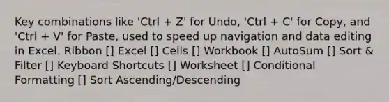 Key combinations like 'Ctrl + Z' for Undo, 'Ctrl + C' for Copy, and 'Ctrl + V' for Paste, used to speed up navigation and data editing in Excel​​. Ribbon [] Excel [] Cells [] Workbook [] AutoSum [] Sort & Filter [] Keyboard Shortcuts [] Worksheet [] Conditional Formatting [] Sort Ascending/Descending