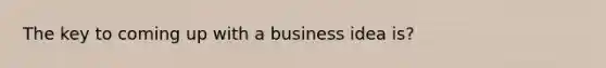 The key to coming up with a business idea is?